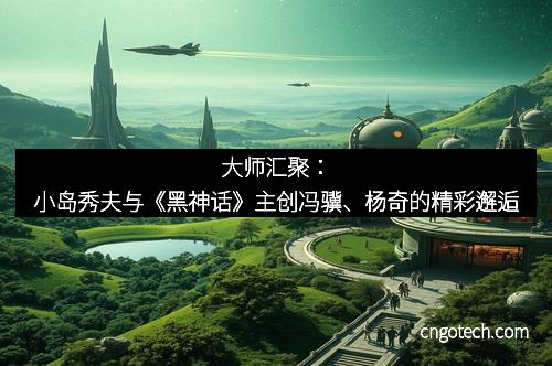 大师汇聚：小岛秀夫与《黑神话》主创冯骥、杨奇的精彩邂逅